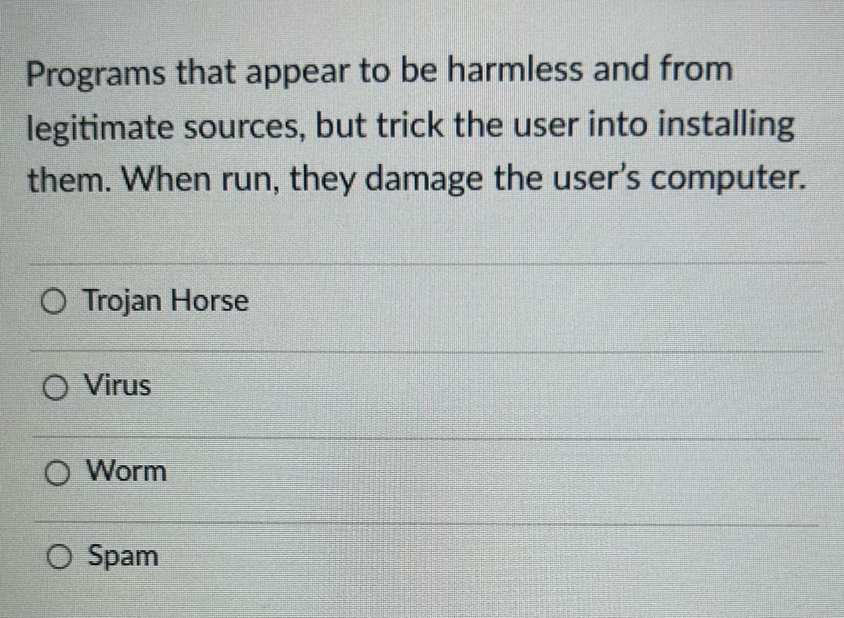 Programs that appear to be harmless and from
legitimate sources, but trick the user into installing
them. When run, they damage the user's computer.
O Trojan Horse
O Virus
O Worm
O Spam