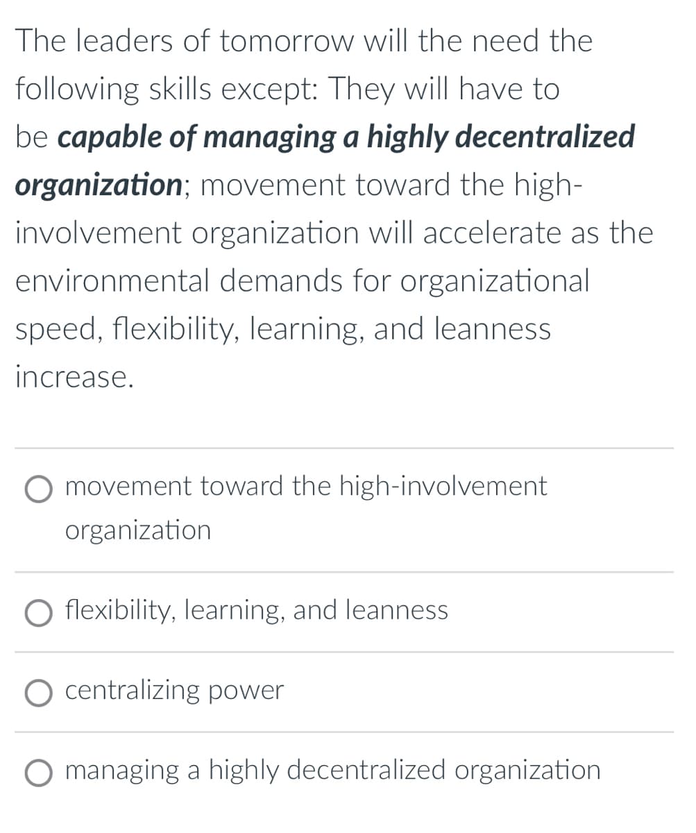 The leaders of tomorrow will the need the
following skills except: They will have to
be capable of managing a highly decentralized
organization; movement toward the high-
involvement organization will accelerate as the
environmental demands for organizational
speed, flexibility, learning, and leanness
increase.
movement toward the high-involvement
organization
O flexibility, learning, and leanness
O centralizing power
managing a highly decentralized organization