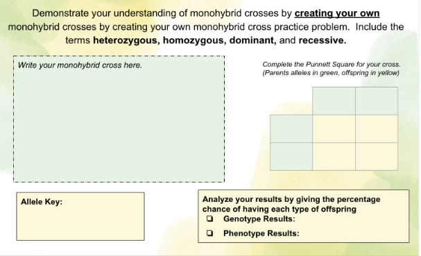 Demonstrate your understanding of monohybrid crosses by creating your own
monohybrid crosses by creating your own monohybrid cross practice problem. Include the
terms heterozygous, homozygous, dominant, and recessive.
Write your monohybrid cross here.
Allele Key:
Complete the Punnett Square for your cross.
(Parents alleles in green, offspring in yellow)
Analyze your results by giving the percentage
chance of having each type of offspring
Genotype Results:
Phenotype Results:
