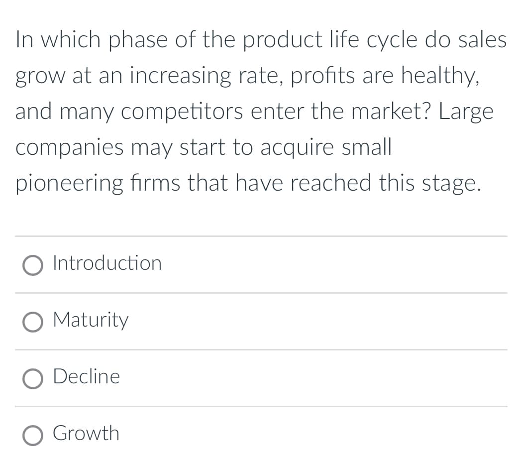 In which phase of the product life cycle do sales
grow at an increasing rate, profits are healthy,
and many competitors enter the market? Large
companies may start to acquire small
pioneering firms that have reached this stage.
Introduction
O Maturity
O Decline
O Growth