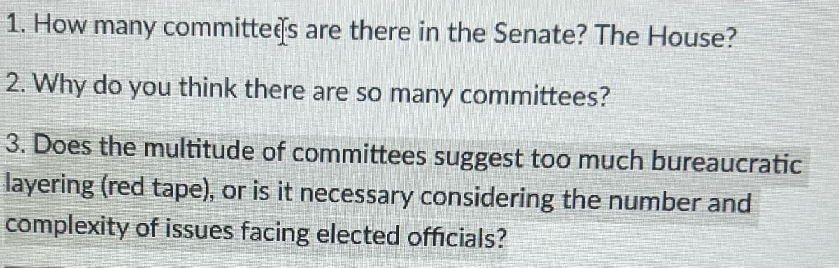 1. How many committees are there in the Senate? The House?
2. Why do you think there are so many committees?
3. Does the multitude of committees suggest too much bureaucratic
layering (red tape), or is it necessary considering the number and
complexity of issues facing elected officials?