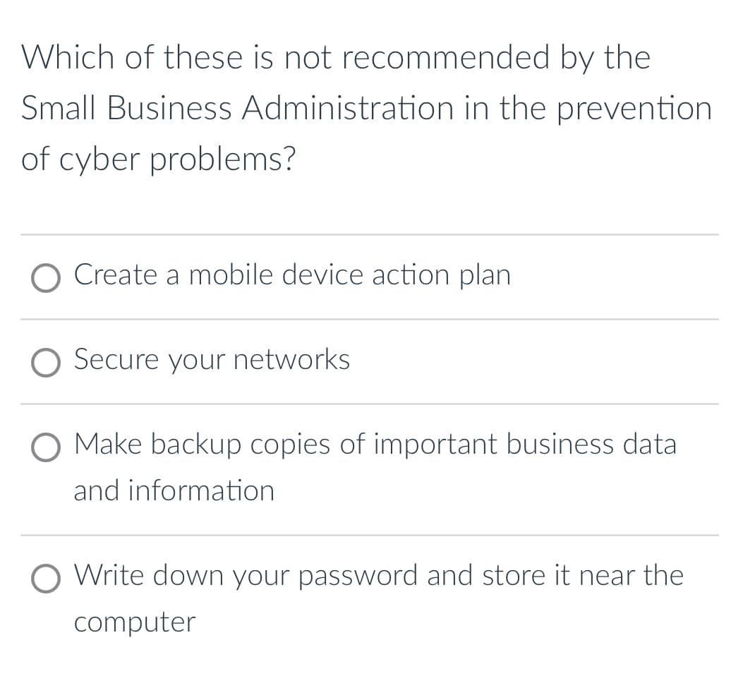 Which of these is not recommended by the
Small Business Administration in the prevention
of cyber problems?
Create a mobile device action plan
Secure your networks
Make backup copies of important business data
and information
Write down your password and store it near the
computer