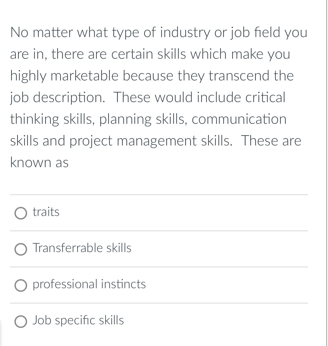 No matter what type of industry or job field you
are in, there are certain skills which make you
highly marketable because they transcend the
job description. These would include critical
thinking skills, planning skills, communication
skills and project management skills. These are
known as
O traits
O Transferrable skills
O professional instincts
O Job specific skills