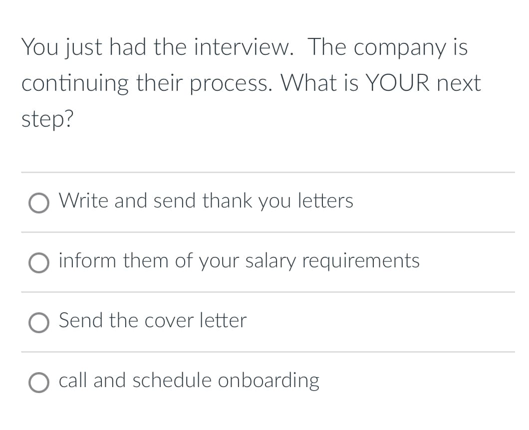 You just had the interview. The company is
continuing their process. What is YOUR next
step?
Write and send thank you letters
inform them of your salary requirements
Send the cover letter
O call and schedule onboarding