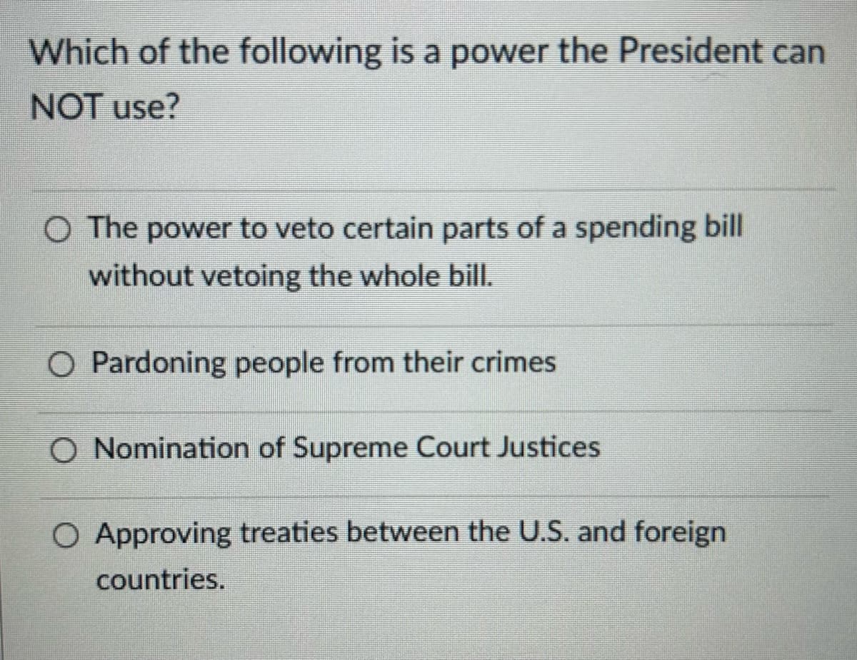 Which of the following is a power the President can
NOT use?
○ The power to veto certain parts of a spending bill
without vetoing the whole bill.
O Pardoning people from their crimes
O Nomination of Supreme Court Justices
O Approving treaties between the U.S. and foreign
countries.