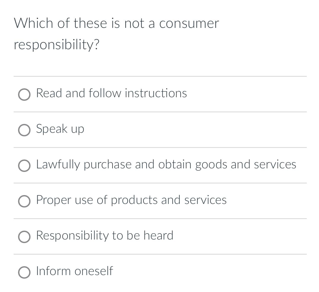 Which of these is not a consumer
responsibility?
O Read and follow instructions
O Speak up
O Lawfully purchase and obtain goods and services
O Proper use of products and services
Responsibility to be heard
O Inform oneself