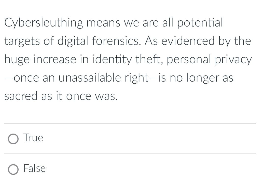 Cybersleuthing means we are all potential
targets of digital forensics. As evidenced by the
huge increase in identity theft, personal privacy
-once an unassailable right-is no longer as
sacred as it once was.
O True
O False
