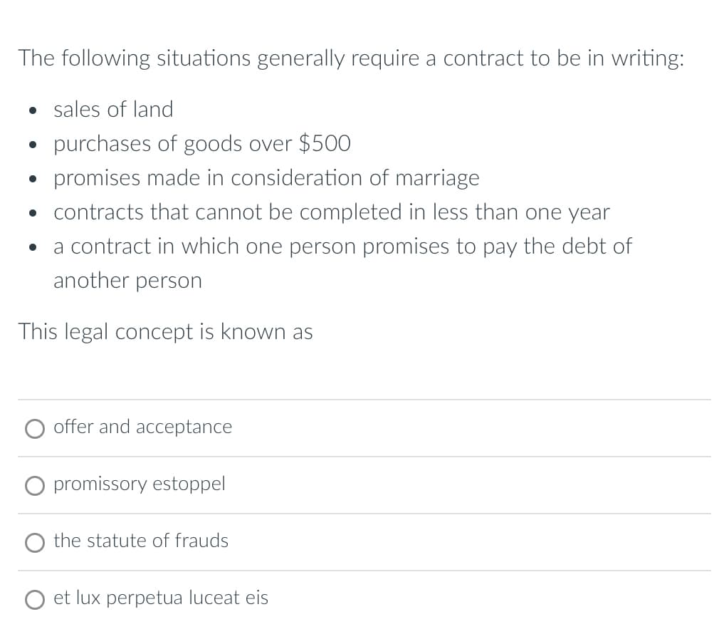 The following situations generally require a contract to be in writing:
• sales of land
• purchases of goods over $500
• promises made in consideration of marriage
⚫ contracts that cannot be completed in less than one year
•
a contract in which one person promises to pay the debt of
another person
This legal concept is known as
offer and acceptance
promissory estoppel
the statute of frauds
et lux perpetua luceat eis