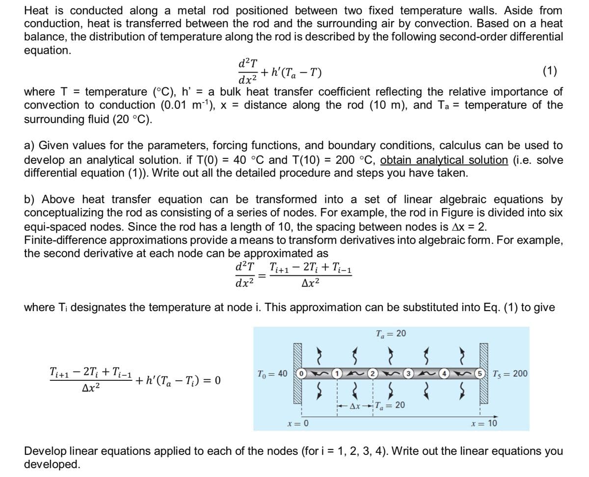 Heat is conducted along a metal rod positioned between two fixed temperature walls. Aside from
conduction, heat is transferred between the rod and the surrounding air by convection. Based on a heat
balance, the distribution of temperature along the rod is described by the following second-order differential
equation.
d²T
dx²
+h' (Ta − T)
(1)
=
where T = temperature (°C), h' = a bulk heat transfer coefficient reflecting the relative importance of
convection to conduction (0.01 m²¹), x = distance along the rod (10 m), and Ta temperature of the
surrounding fluid (20 °C).
a) Given values for the parameters, forcing functions, and boundary conditions, calculus can be used to
develop an analytical solution. if T(0) = 40 °C and T(10) = 200 °C, obtain analytical solution (i.e. solve
differential equation (1)). Write out all the detailed procedure and steps you have taken.
b) Above heat transfer equation can be transformed into a set of linear algebraic equations by
conceptualizing the rod as consisting of a series of nodes. For example, the rod in Figure is divided into six
equi-spaced nodes. Since the rod has a length of 10, the spacing between nodes is Ax = 2.
Finite-difference approximations provide a means to transform derivatives into algebraic form. For example,
the second derivative at each node can be approximated as
-
d²T Ti+1 − 2T¿ + Ti−1
dx²
=
Δχ2
where Ti designates the temperature at node i. This approximation can be substituted into Eq. (1) to give
-
Ti+1 − 2T¿ + Ti−1
Δχ2
+ h' (Ta − T;) = 0
To = 40
2
T₁ = 20
Ax T = 20
x = 0
4
T5 = 200
x = 10
Develop linear equations applied to each of the nodes (for i = 1, 2, 3, 4). Write out the linear equations you
developed.