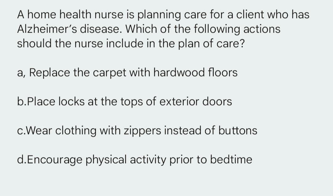 A home health nurse is planning care for a client who has
Alzheimer's disease. Which of the following actions
should the nurse include in the plan of care?
a, Replace the carpet with hardwood floors
b.Place locks at the tops of exterior doors
c.Wear clothing with zippers instead of buttons
d.Encourage physical activity prior to bedtime