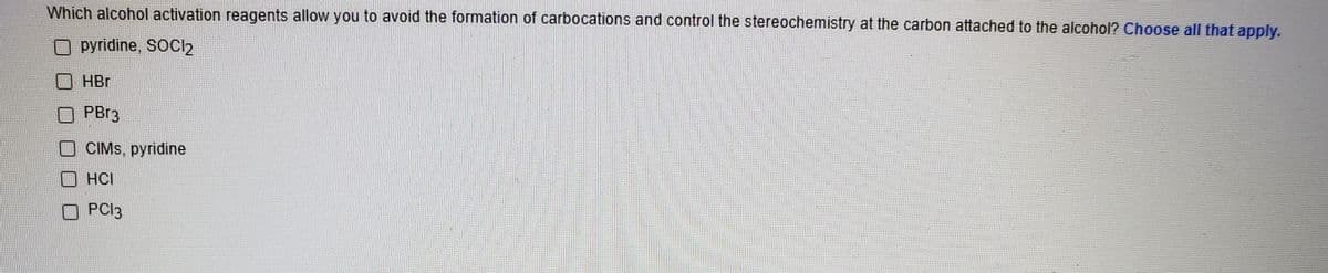 Which alcohol activation reagents allow you to avoid the formation of carbocations and control the stereochemistry at the carbon attached to the alcohol? Choose all that apply.
O pyridine, SOCl2
HBr
PB13
O CIMS, pyridine
HCI
O PCI3
