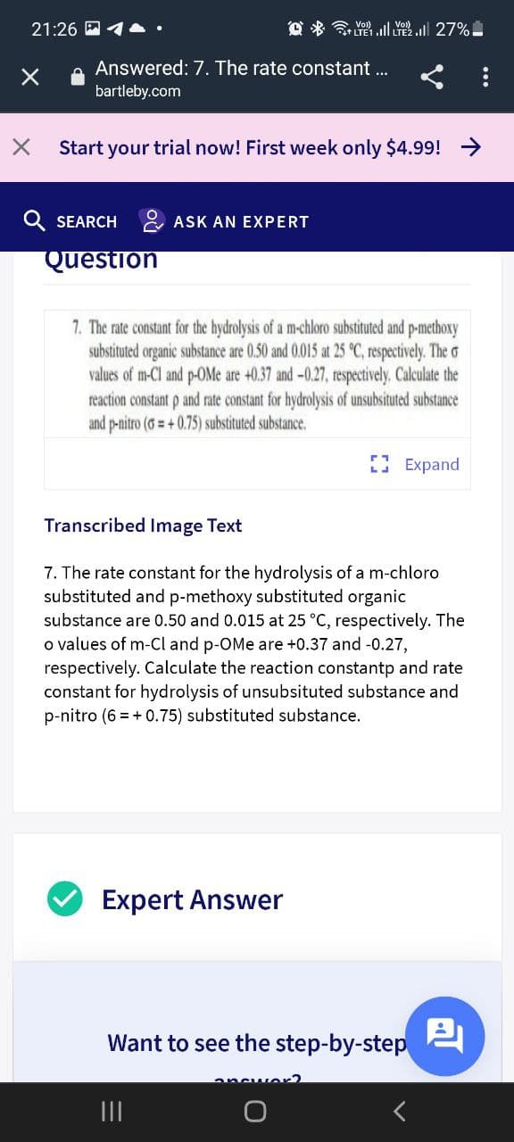 21:26 M4A.
*令 .1 27%
Answered: 7. The rate constant ..
bartleby.com
Start your trial now! First week only $4.99! >
Q SEARCH & ASK AN EXPERT
Question
7. The rate constant for the hydrolysis of a m-chloro substituted and p-methoxy
substituted organic substance are 0.50 and 0.015 at 25 °C, respectively. The o
values of m-Cl and p-OMe are +0.37 and-0.27, respectively. Calculate the
reaction constant p and rate constant for hydrolysis of unsubsituted substance
and p-nitro (G= +0.75) substituted substance.
I Expand
Transcribed Image Text
7. The rate constant for the hydrolysis of a m-chloro
substituted and p-methoxy substituted organic
substance are 0.50 and 0.015 at 25 °C, respectively. The
o values of m-Cl and p-OMe are +0.37 and -0.27,
respectively. Calculate the reaction constantp and rate
constant for hydrolysis of unsubsituted substance and
p-nitro (6 = + 0.75) substituted substance.
Expert Answer
Want to see the step-by-step
II
