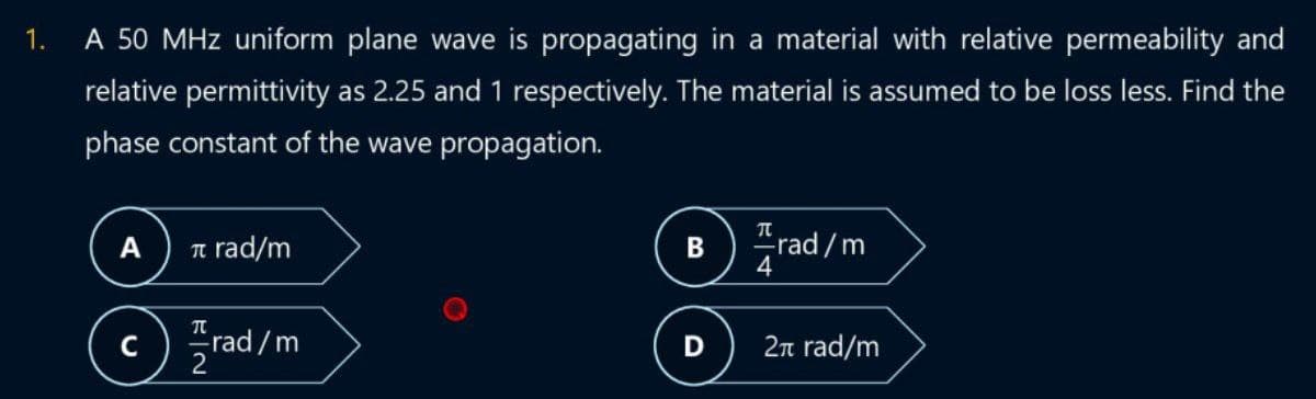 1.
A 50 MHz uniform plane wave is propagating in a material with relative permeability and
relative permittivity as 2.25 and 1 respectively. The material is assumed to be loss less. Find the
phase constant of the wave propagation.
A
TU
rad/m
rad/m
Brad/m
D
2π rad/m
