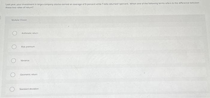 Last year, your investment in large company stocks earned an average of 6 percent while T-bills returned 1 percent. Which one of the following terms refers to the difference between
these two rates of return?
Multiple Choice
O
O
Arithmietic retum
Risk premium
Variance
Geometric return
Standard deviation