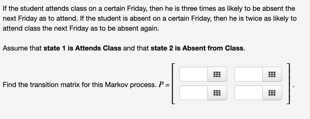 If the student attends class on a certain Friday, then he is three times as likely to be absent the
next Friday as to attend. If the student is absent on a certain Friday, then he is twice as likely to
attend class the next Friday as to be absent again.
Assume that state 1 is Attends Class and that state 2 is Absent from Class.
Find the transition matrix for this Markov process. P =
