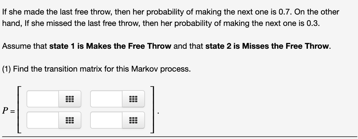 If she made the last free throw, then her probability of making the next one is 0.7. On the other
hand, If she missed the last free throw, then her probability of making the next one is 0.3.
Assume that state 1 is Makes the Free Throw and that state 2 is Misses the Free Throw.
(1) Find the transition matrix for this Markov process.
P =
