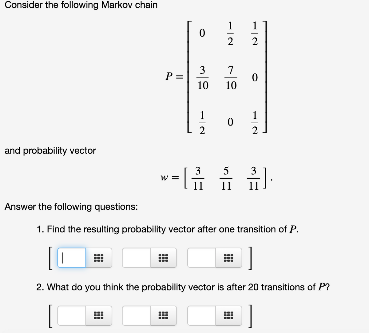 Consider the following Markov chain
1
1
2
2
3
P =
10
7
10
1
1
2
and probability vector
3
W =
[
5
3
11
11
11
Answer the following questions:
1. Find the resulting probability vector after one transition of P.
...
2. What do you think the probability vector is after 20 transitions of P?
...
