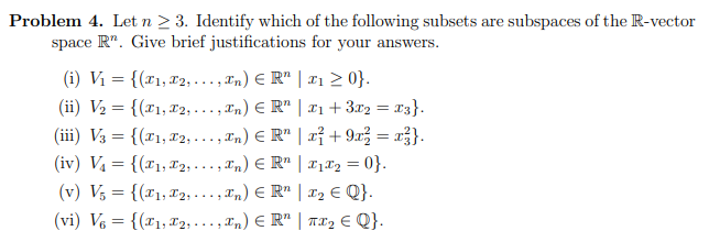 Problem 4. Let n ≥ 3. Identify which of the following subsets are subspaces of the R-vector
space R". Give brief justifications for your answers.
(i) V₁ = {(₁,
2,...,xn) € R₂ | ₁ ≥ 0}.
(ii) V₂ = {(₁,
2,..., In) € R¹ | 1₁ + 3x₂ = x3}.
(iii) V3 = {(x1, x2,...,xn) € R¹ | x² + 9x² = x²}.
(iv) V₁ = {(₁,
2,...,xn) € R¹ | I₁*₂ = 0}.
2,...,xn) € R¹ | 1₂ € Q}.
(v) V5 = {(₁,
(vi) V6 = {(₁,
2,..., In) € R¹ | TX₂ € Q}.