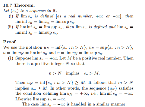 10.7 Theorem.
Let (sn) be a sequence in R.
(i) If lim s, is defined [as a real number, +o or -0o), then
lim inf s, = lim s, = lim sup s,.
(ii) If liminf s, = limsup sn, then lim s, is defined and lim s, =
lim inf s, = limsup s,.
Proof
We use the notation un = inf{sn : n > N}, vN = sup{sn : n > N},
u = lim un = liminf s, and v = lim vN = lim sup s,.
(i) Suppose lim sn = +oo. Let M be a positive real number. Then
there is a positive integer N so that
n > N implies Sn > M.
Then uy = inf{s, :n > N} 2 M. It follows that m > N
implies um 2 M. In other words, the sequence (uN) satisfies
the condition defining lim uy = +o, i.e., lim inf sn = +o.
Likewise limsup sn = +0.
The case lim s, = -00 is handled in a similar manner.
