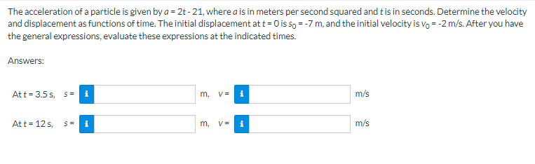 The acceleration of a particle is given by a = 2t -21, where a is in meters per second squared and this in seconds. Determine the velocity
and displacement as functions of time. The initial displacement at t=0 is so = -7 m, and the initial velocity is vo= -2 m/s. After you have
the general expressions, evaluate these expressions at the indicated times.
Answers:
Att = 3.5 s, s= i
Att = 12 s,
S= i
m, v= i
m, V=
i
m/s
m/s