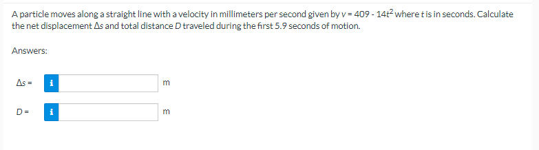 A particle moves along a straight line with a velocity in millimeters per second given by v = 409-14t² where t is in seconds. Calculate
the net displacement As and total distance D traveled during the first 5.9 seconds of motion.
Answers:
As =
D=
i
i
m
m