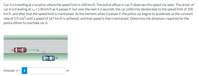Car A is traveling at a location where the speed limit is 100 km/h. The police officer in car Pobserves this speed via radar. The driver of
car A is traveling at VA = 138 km/h as it passes P, but over the next 4.3 seconds, the car uniformly decelerates to the speed limit of 100
km/h, and after that the speed limit is maintained. At the moment when A passes P, the police car begins to accelerate at the constant
rate of 5.0 m/s² until a speed of 167 km/h is achieved, and that speed is then maintained. Determine the distances required for the
police officer to overtake car A.
Answer: s= i
m
