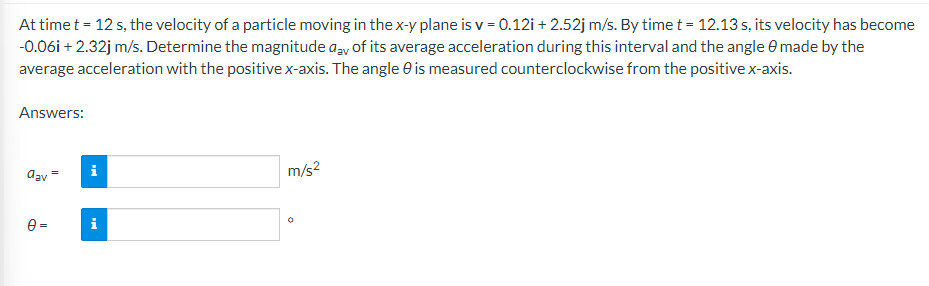At time t = 12 s, the velocity of a particle moving in the x-y plane is v = 0.12i+2.52j m/s. By time t = 12.13 s, its velocity has become
-0.06i +2.32j m/s. Determine the magnitude day of its average acceleration during this interval and the angle made by the
average acceleration with the positive x-axis. The angle is measured counterclockwise from the positive x-axis.
Answers:
dav
0=
i
m/s²