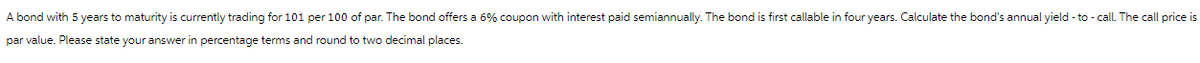 A bond with 5 years to maturity is currently trading for 101 per 100 of par. The bond offers a 6% coupon with interest paid semiannually. The bond is first callable in four years. Calculate the bond's annual yield-to-call. The call price is
par value. Please state your answer in percentage terms and round to two decimal places.