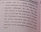 physcal addresses are 4s ng
4 Ame dat in a cetain compe, te
addresses can be translaled without y TLB
entries At most how many ditina vid
the address translation peh has 12 vld
The Translation Look aside Bulfer (TLB)i
sine is kB and the word size iby
The memory is word addresible. The pe
virtual addresses are 64 bea long d th
sine is
miss?

