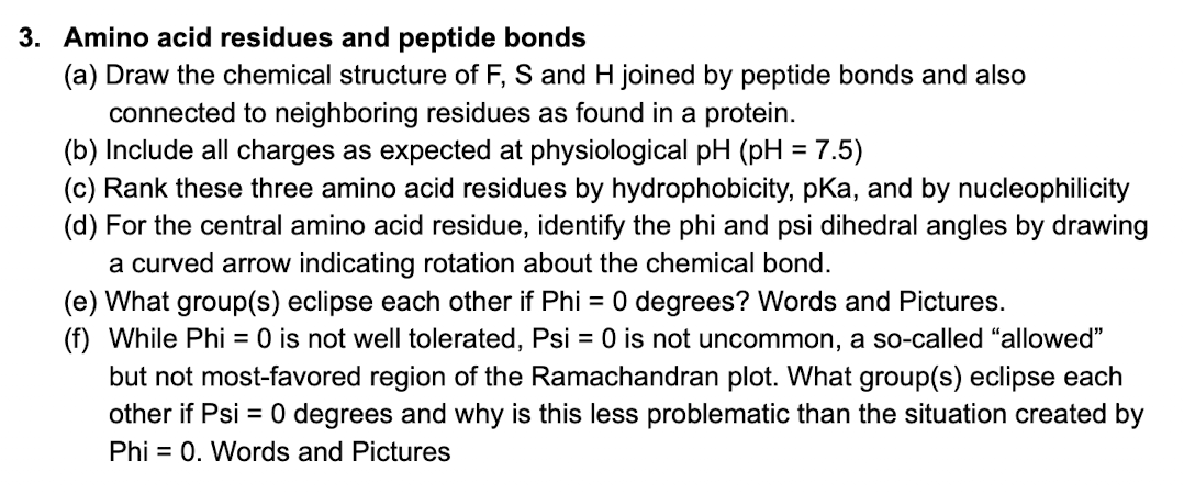 3. Amino acid residues and peptide bonds
(a) Draw the chemical structure of F, S and H joined by peptide bonds and also
connected to neighboring residues as found in a protein.
(b) Include all charges as expected at physiological pH (pH = 7.5)
(c) Rank these three amino acid residues by hydrophobicity, pKa, and by nucleophilicity
(d) For the central amino acid residue, identify the phi and psi dihedral angles by drawing
a curved arrow indicating rotation about the chemical bond.
(e) What group(s) eclipse each other if Phi = 0 degrees? Words and Pictures.
(f) While Phi = 0 is not well tolerated, Psi = 0 is not uncommon, a so-called "allowed"
but not most-favored region of the Ramachandran plot. What group(s) eclipse each
other if Psi = 0 degrees and why is this less problematic than the situation created by
Phi = 0. Words and Pictures
