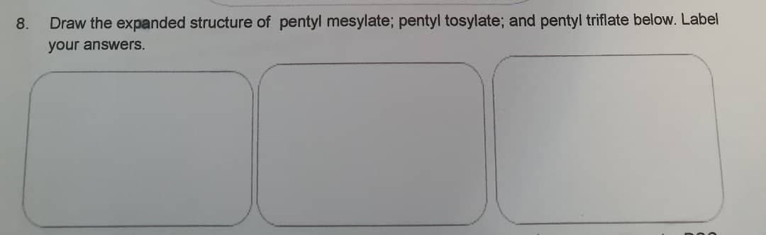 8. Draw the expanded structure of pentyl mesylate; pentyl tosylate; and pentyl triflate below. Label
your answers.