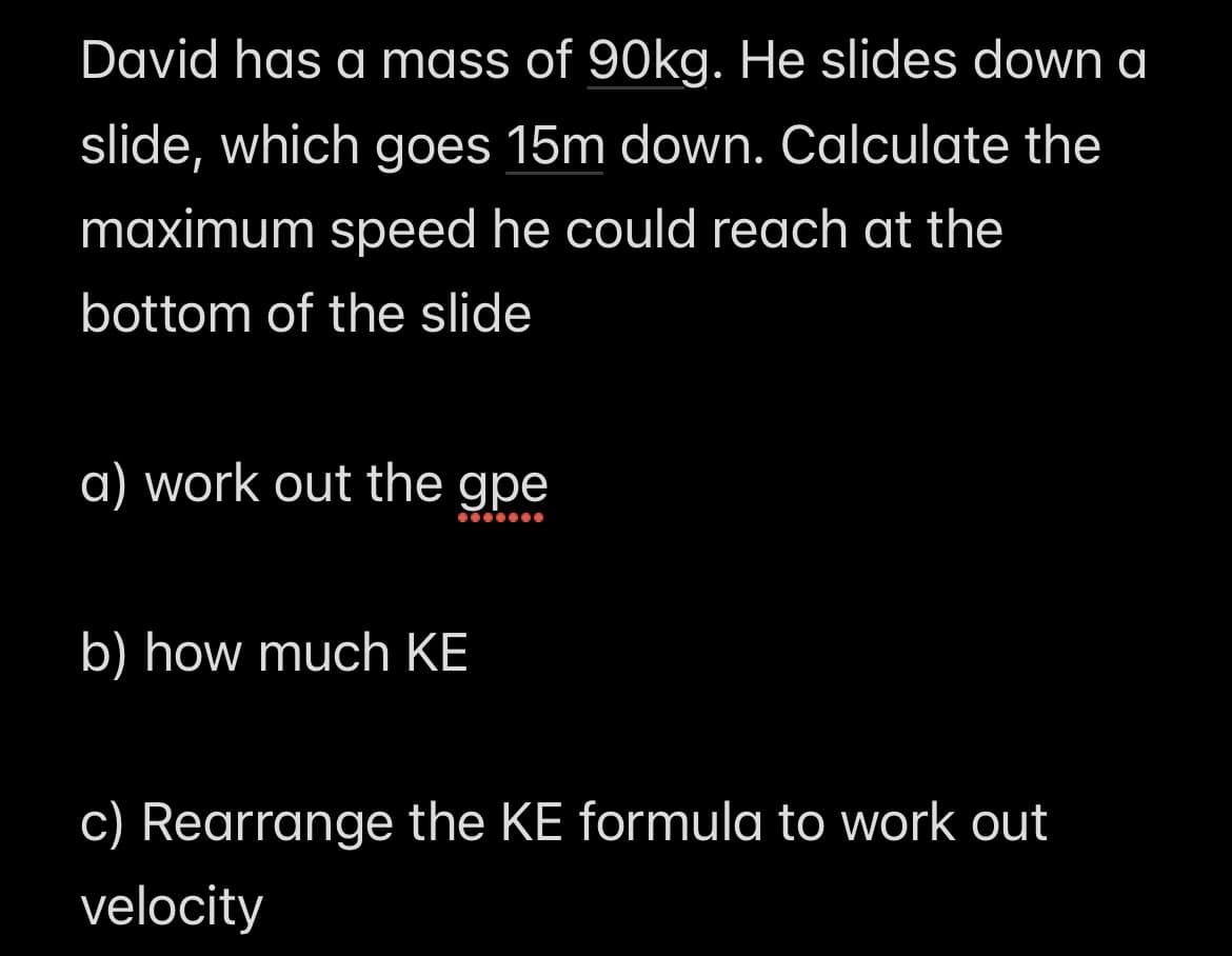 David has a mass of 90kg. He slides down a
slide, which goes 15m down. Calculate the
maximum speed he could reach at the
bottom of the slide
a) work out the gpe
b) how much KE
c) Rearrange the KE formula to work out
velocity