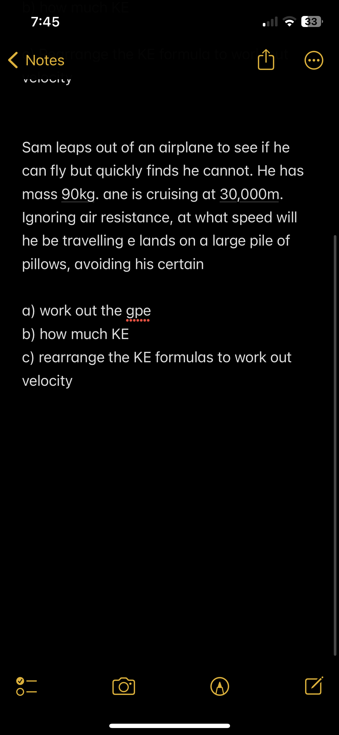 w much h
7:45
Notes range the KE formula to work
VOIVUILY
> O
Sam leaps out of an airplane to see if he
can fly but quickly finds he cannot. He has
mass 90kg. ane is cruising at 30,000m.
Ignoring air resistance, at what speed will
he be travelling e lands on a large pile of
pillows, avoiding his certain
a) work out the gpe
b) how much KE
c) rearrange the KE formulas to work out
velocity
33
●●●