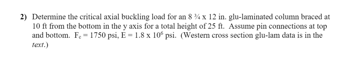 2) Determine the critical axial buckling load for an 8 ¾ x 12 in. glu-laminated column braced at
10 ft from the bottom in the y axis for a total height of 25 ft. Assume pin connections at top
and bottom. Fc= 1750 psi, E = 1.8 x 106 psi. (Western cross section glu-lam data is in the
text.)

