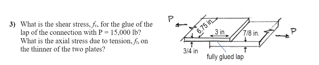 3) What is the shear stress, fv, for the glue of the
lap of the connection with P = 15,000 lb?
What is the axial stress due to tension, fi, on
the thinner of the two plates?
6.75 in
3 in
7/8 in.
P
3/4 in
fully glued lap
