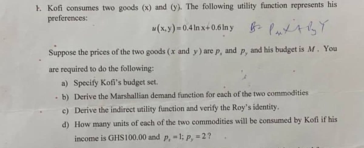 1. Kofi consumes two goods (x) and (y). The following utility function represents his
preferences:
u(x, y) = 0.4 ln x+0.6 ln y
Br Paxt by Y
Suppose the prices of the two goods (x and y) are p, and p, and his budget is M. You
are required to do the following:
a) Specify Kofi's budget set.
- b) Derive the Marshallian demand function for each of the two commodities
c) Derive the indirect utility function and verify the Roy's identity.
d) How many units of each of the two commodities will be consumed by Kofi if his
income is GHS100.00 and p. = 1; p, = 2?