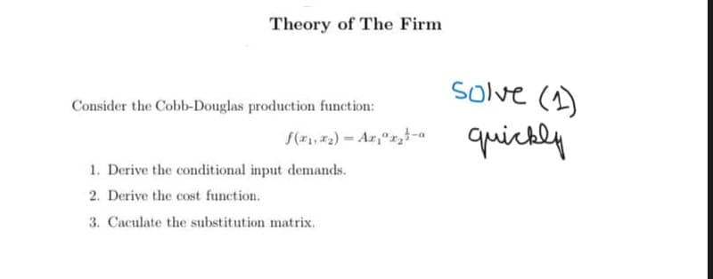 Theory of The Firm
Consider the Cobb-Douglas production function:
1. Derive the conditional input demands.
2. Derive the cost function.
3. Caculate the substitution matrix.
f(x₁,₂)= Ar₁₂-
solve (1)
quickly