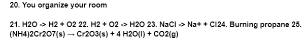 20. You organize your room
21. H2O -> H2 + O2 22. H2 + O2 -> H2O 23. NaCl -> Na+ + C124. Burning propane 25.
(NH4)2Cr207(s) → Cr2O3(s) + 4H2O(1) + CO2(g)
