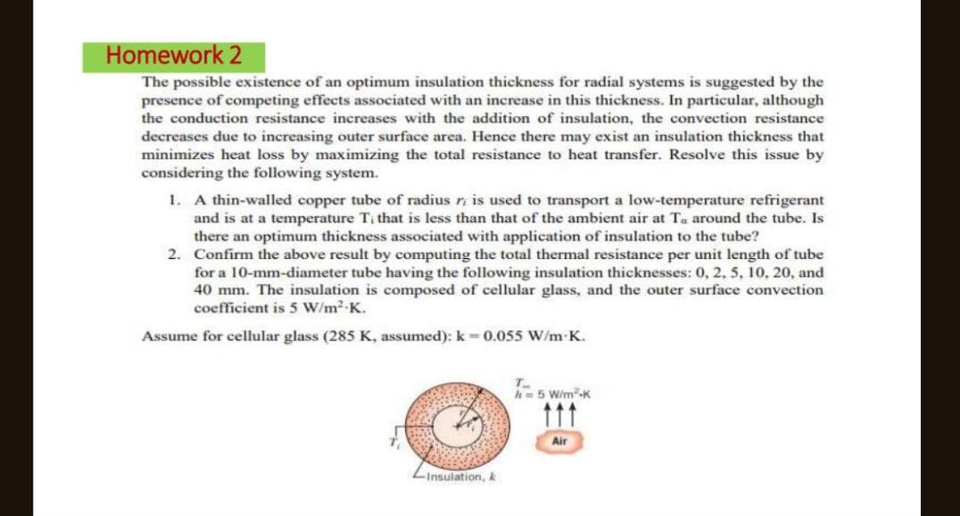 Homework 2
The possible existence of an optimum insulation thickness for radial systems is suggested by the
presence of competing effects associated with an increase in this thickness. In particular, although
the conduction resistance increases with the addition of insulation, the convection resistance
decreases due to increasing outer surface area. Hence there may exist an insulation thickness that
minimizes heat loss by maximizing the total resistance to heat transfer. Resolve this issue by
considering the following system.
1. A thin-walled copper tube of radius r, is used to transport a low-temperature refrigerant
and is at a temperature Ti that is less than that of the ambient air at Ta around the tube. Is
there an optimum thickness associated with application of insulation to the tube?
2. Confirm the above result by computing the total thermal resistance per unit length of tube
for a 10-mm-diameter tube having the following insulation thicknesses: 0, 2, 5, 10, 20, and
40 mm. The insulation is composed of cellular glass, and the outer surface convection
coefficient is 5 W/m².K.
Assume for cellular glass (285 K, assumed): k = 0.055 W/m-K.
-Insulation, k
T
h = 5 W/m²K
111
Air