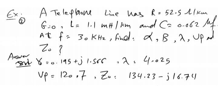 Ex
A Telephone
Line над R= 52-5 ліки
G=0 L = 1.1 m#/km and C= 0.062 Mf.
= 30 KHz, find: 2₂B, 2, Up
At fi
Zo?
=0.195 +j 1.566 ·2= 4.025
Up = 12017 Zo
Answer
BH. Y
134.23-16.74