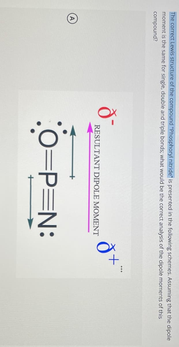 The correct Lewis structure of the compound "Phosphoryl nitride" is presented in the following schemes. Assuming that the dipole
moment is the same for single, double and triple bonds; what would be the correct analysis of the dipole moments of this
compound?
ði
RESULTANT DIPOLE MOMENT
O=P=N:
đ+