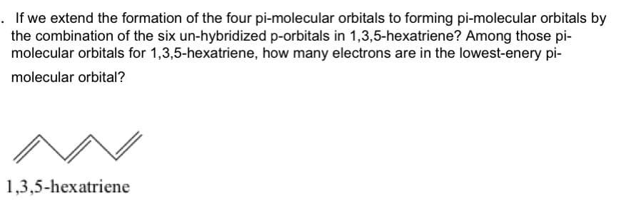 If we extend the formation of the four pi-molecular orbitals to forming pi-molecular orbitals by
the combination of the six un-hybridized p-orbitals in 1,3,5-hexatriene? Among those pi-
molecular orbitals for 1,3,5-hexatriene, how many electrons are in the lowest-enery pi-
molecular orbital?
1,3,5-hexatriene