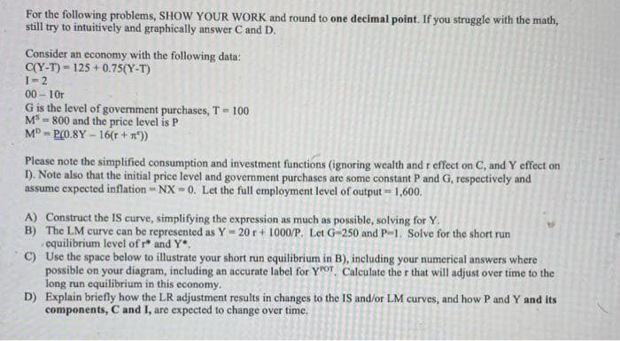 For the following problems, SHOW YOUR WORK and round to one decimal point. If you struggle with the math,
still try to intuitively and graphically answer C and D.
Consider an economy with the following data:
C(Y-T) 125+0.75(Y-T)
1=2
00-10r
G is the level of government purchases, T = 100
MS-800 and the price level is P
MD-P(0.8Y-16(r + m²))
Please note the simplified consumption and investment functions (ignoring wealth and r effect on C, and Y effect on
I). Note also that the initial price level and government purchases are some constant P and G, respectively and
assume expected inflation - NX-0. Let the full employment level of output = 1,600.
A) Construct the IS curve, simplifying the expression as much as possible, solving for Y.
B) The LM curve can be represented as Y = 20 r + 1000/P. Let G-250 and P-1. Solve for the short run
equilibrium level of r* and Y.
C)
Use the space below to illustrate your short run equilibrium in B), including your numerical answers where
possible on your diagram, including an accurate label for YOT. Calculate the r that will adjust over time to the
long run equilibrium in this economy.
D) Explain briefly how the LR adjustment results in changes to the IS and/or LM curves, and how P and Y and its
components, C and I, are expected to change over time.