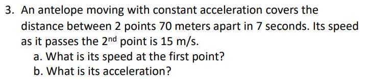 3. An antelope moving with constant acceleration covers the
distance between 2 points 70 meters apart in 7 seconds. Its speed
as it passes the 2nd point is 15 m/s.
a. What is its speed at the first point?
b. What is its acceleration?
