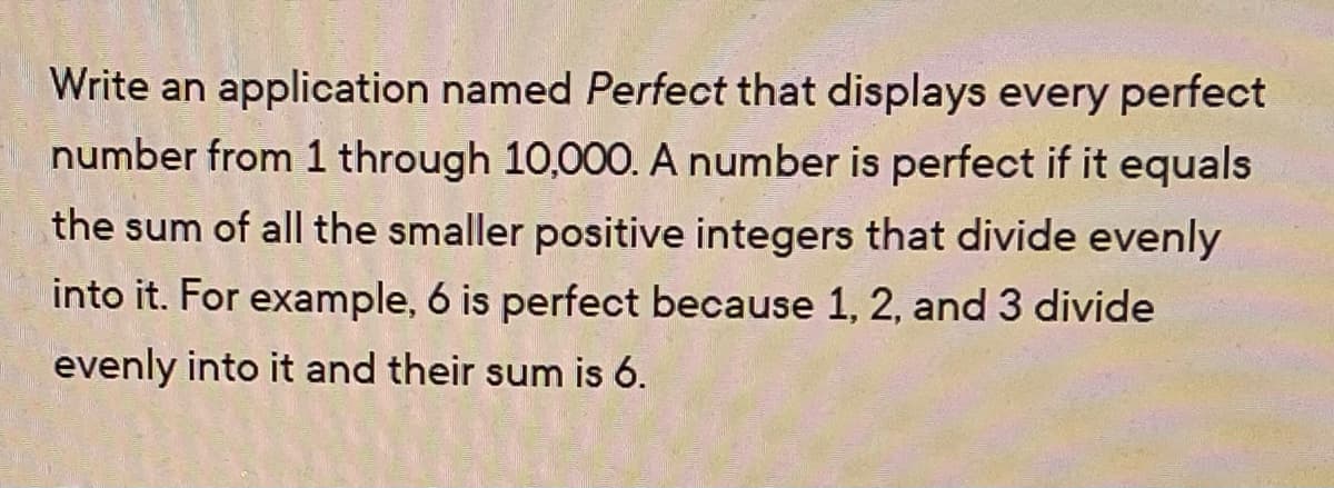 Write an application named Perfect that displays every perfect
number from 1 through 10,00O. A number is perfect if it equals
the sum of all the smaller positive integers that divide evenly
into it. For example, 6 is perfect because 1, 2, and 3 divide
evenly into it and their sum is 6.
