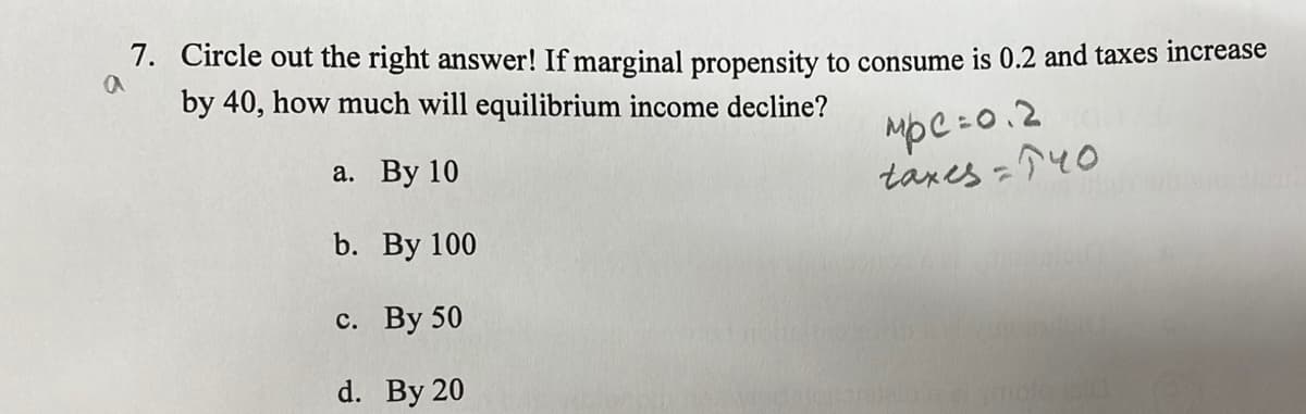 7. Circle out the right answer! If marginal propensity to consume is 0.2 and taxes increase
by 40, how much will equilibrium income decline?
a. By 10
MpC=0.2
taxes =140
TEMER
b.
c. By 50
d. By 20
By 100