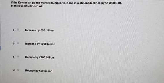 If the Keynesian goods market multiplier is 2 and investment declines by €100 billion,
then equilibrium GDP will
Increase by €50 billion.
Increase by €200 billion
Reduce by €200 billion.
Reduce by €50 billion.