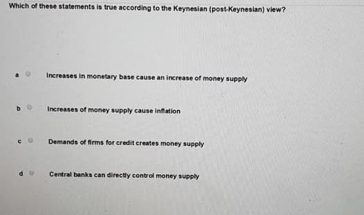 Which of these statements is true according to the Keynesian (post-Keynesian) view?
Increases in monetary base cause an increase of money supply
Increases of money supply cause inflation
Demands of firms for credit creates money supply
Central banks can directly control money supply
de