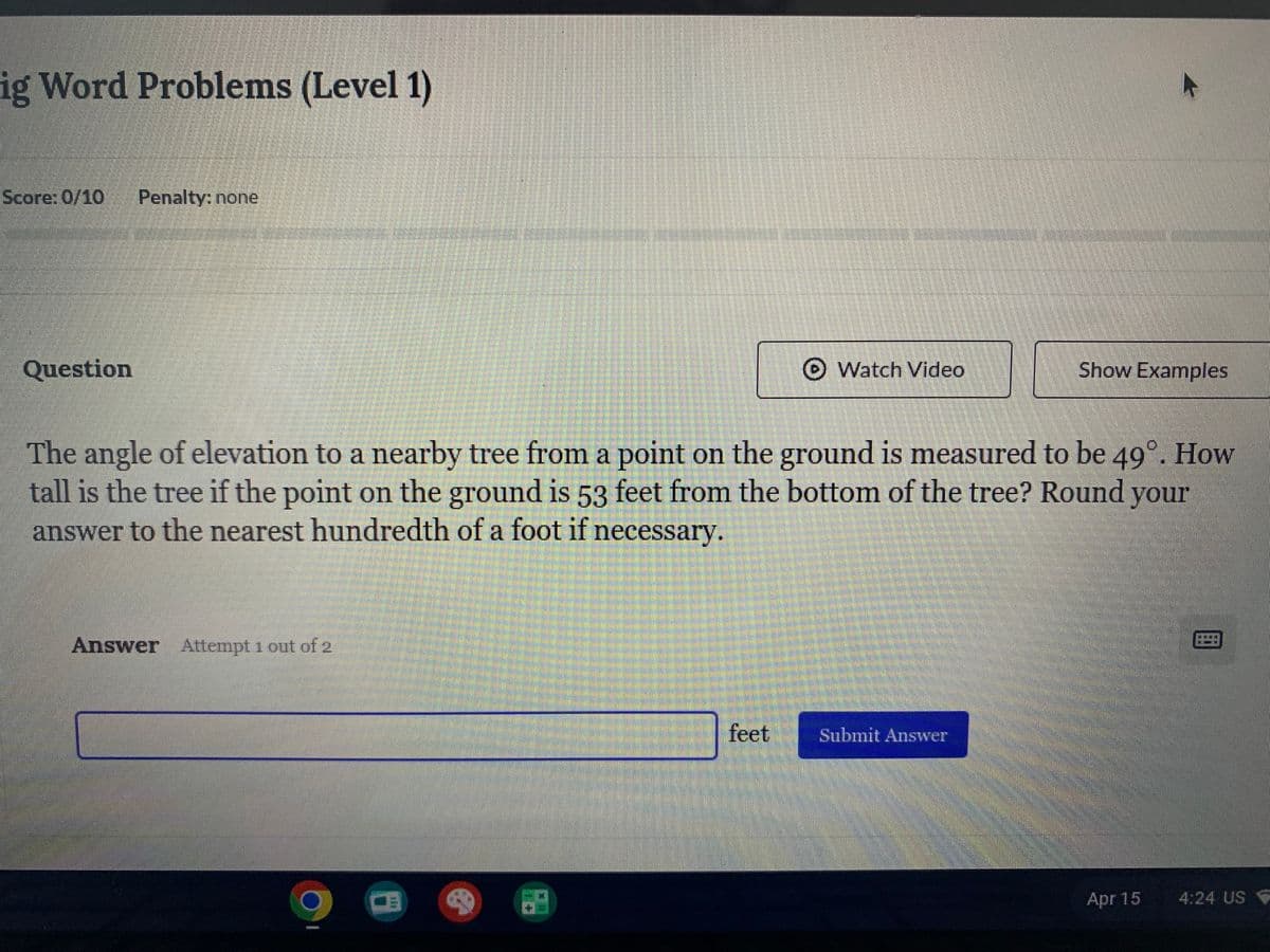 ig Word Problems (Level 1)
Score: 0/10 Penalty: none
Question
Watch Video
Show Examples
The angle of elevation to a nearby tree from a point on the ground is measured to be 49°. How
tall is the tree if the point on the ground is 53 feet from the bottom of the tree? Round your
answer to the nearest hundredth of a foot if necessary.
Answer Attempt 1 out of 2
feet
Submit Answer
Apr 15
4:24 US