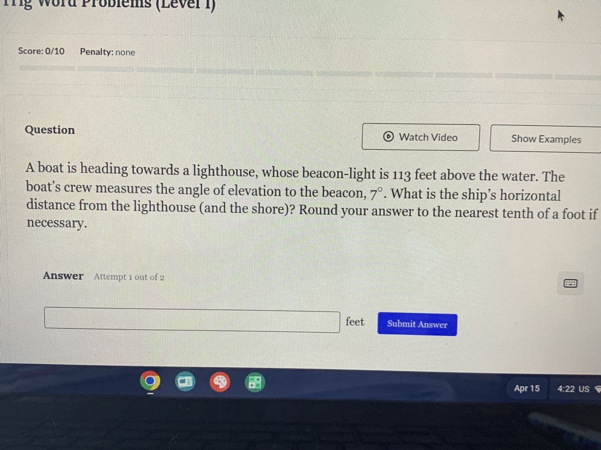 Tig Word Problems (Level 1)
Score: 0/10
Penalty: none
Question
Watch Video
Show Examples
A boat is heading towards a lighthouse, whose beacon-light is 113 feet above the water. The
boat's crew measures the angle of elevation to the beacon, 7°. What is the ship's horizontal
distance from the lighthouse (and the shore)? Round your answer to the nearest tenth of a foot if
necessary.
Answer Attempt 1 out of 2
feet
Submit Answer
Apr 15
4:22 US